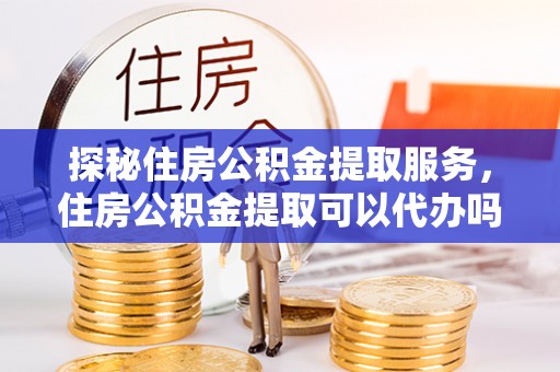 修文探秘住房公积金提取服务，住房公积金提取可以代办吗的全方位解析