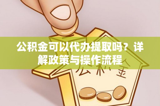 修文公积金可以代办提取吗？详解政策与操作流程