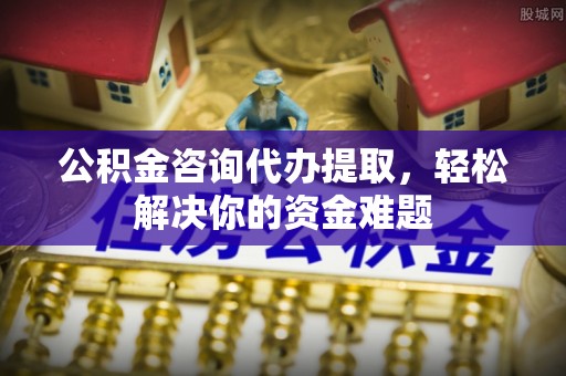 修文公积金咨询代办提取，轻松解决你的资金难题