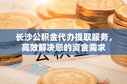 修文长沙公积金代办提取服务，高效解决您的资金需求