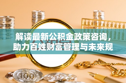 修文解读最新公积金政策咨询，助力百姓财富管理与未来规划