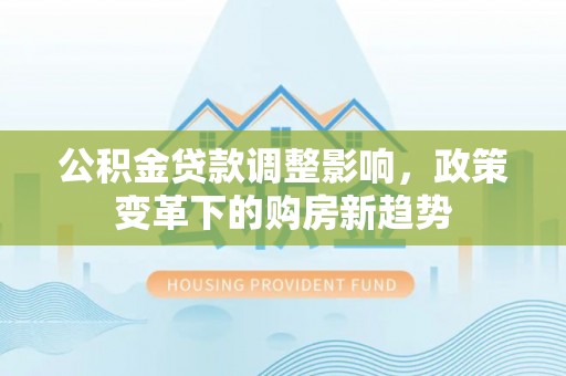 修文公积金贷款调整影响，政策变革下的购房新趋势