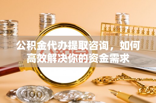 修文公积金代办提取咨询，如何高效解决你的资金需求