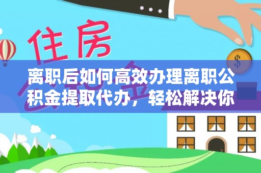 修文离职后如何高效办理离职公积金提取代办，轻松解决你的后顾之忧