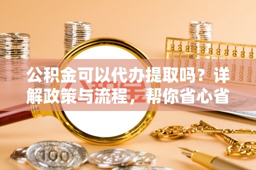 修文公积金可以代办提取吗？详解政策与流程，帮你省心省力