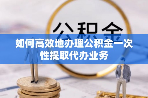 修文如何高效地办理公积金一次性提取代办业务