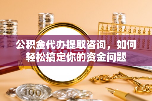 修文公积金代办提取咨询，如何轻松搞定你的资金问题