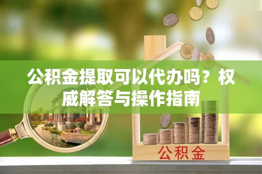 修文公积金提取可以代办吗？权威解答与操作指南