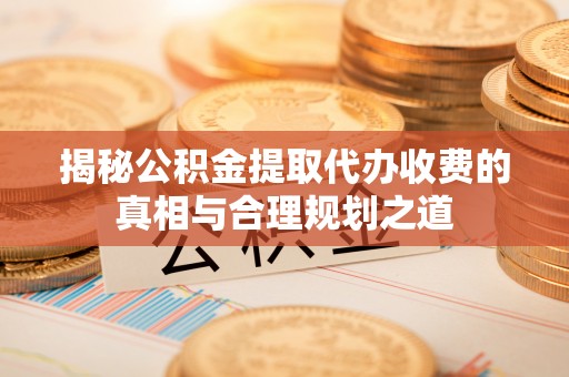 修文揭秘公积金提取代办收费的真相与合理规划之道