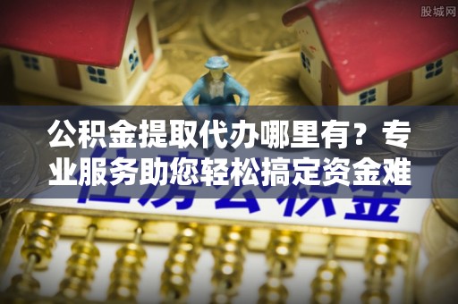 修文公积金提取代办哪里有？专业服务助您轻松搞定资金难题