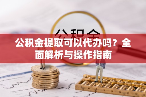 修文公积金提取可以代办吗？全面解析与操作指南