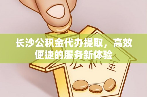 修文长沙公积金代办提取，高效便捷的服务新体验