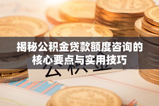 修文揭秘公积金贷款额度咨询的核心要点与实用技巧