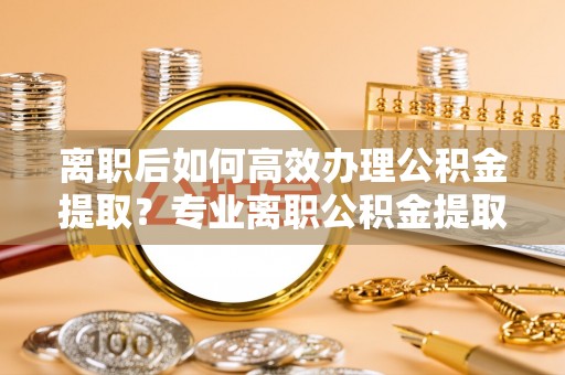 修文离职后如何高效办理公积金提取？专业离职公积金提取代办服务指南