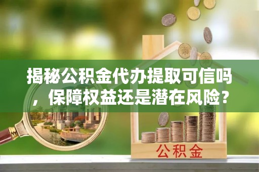 修文揭秘公积金代办提取可信吗，保障权益还是潜在风险？