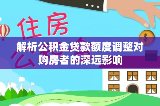 修文解析公积金贷款额度调整对购房者的深远影响