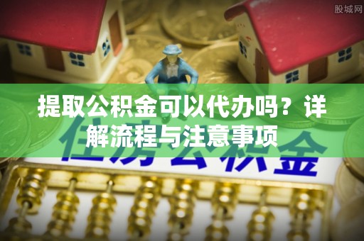 修文提取公积金可以代办吗？详解流程与注意事项
