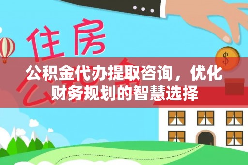 修文公积金代办提取咨询，优化财务规划的智慧选择