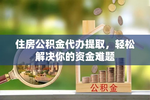 修文住房公积金代办提取，轻松解决你的资金难题