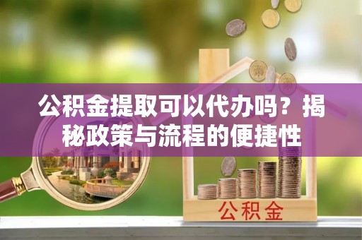 修文公积金提取可以代办吗？揭秘政策与流程的便捷性