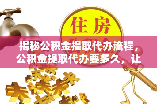 修文揭秘公积金提取代办流程，公积金提取代办要多久，让你心中有数