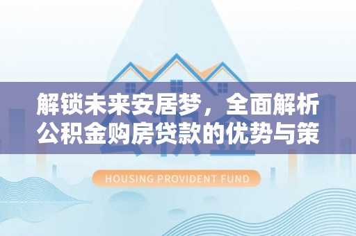 修文解锁未来安居梦，全面解析公积金购房贷款的优势与策略