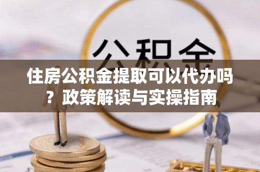 修文住房公积金提取可以代办吗？政策解读与实操指南