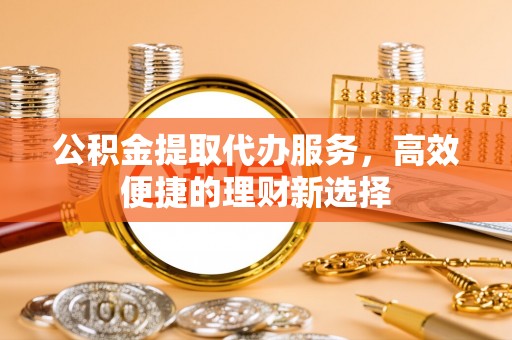 修文公积金提取代办服务，高效便捷的理财新选择