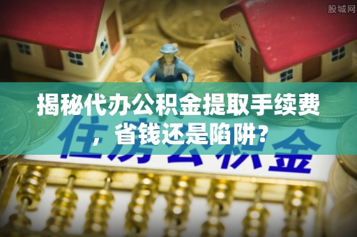 修文揭秘代办公积金提取手续费，省钱还是陷阱？
