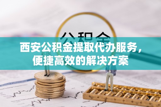 修文西安公积金提取代办服务，便捷高效的解决方案