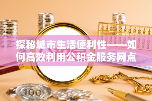 修文探秘城市生活便利性——如何高效利用公积金服务网点查询工具