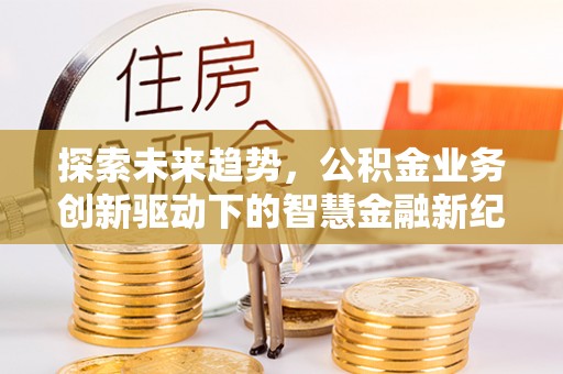 修文探索未来趋势，公积金业务创新驱动下的智慧金融新纪元