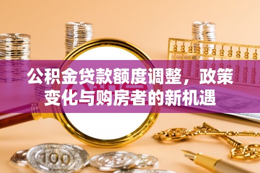 修文公积金贷款额度调整，政策变化与购房者的新机遇