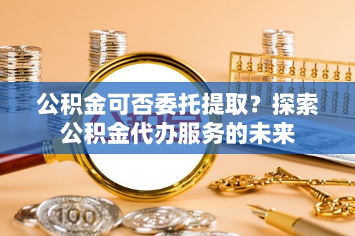 修文公积金可否委托提取？探索公积金代办服务的未来