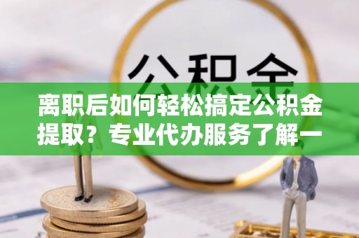 修文离职后如何轻松搞定公积金提取？专业代办服务了解一下