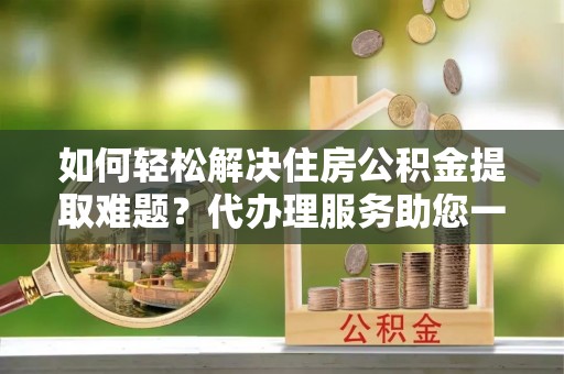 修文如何轻松解决住房公积金提取难题？代办理服务助您一臂之力
