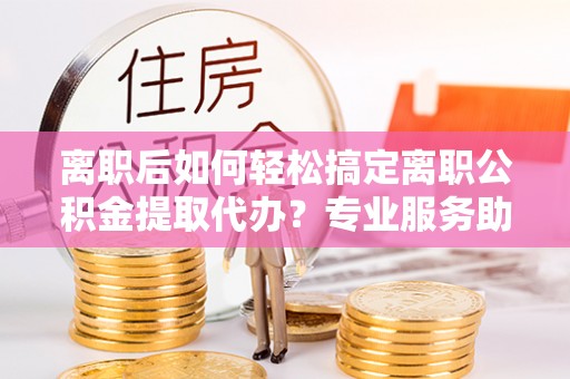修文离职后如何轻松搞定离职公积金提取代办？专业服务助你一臂之力