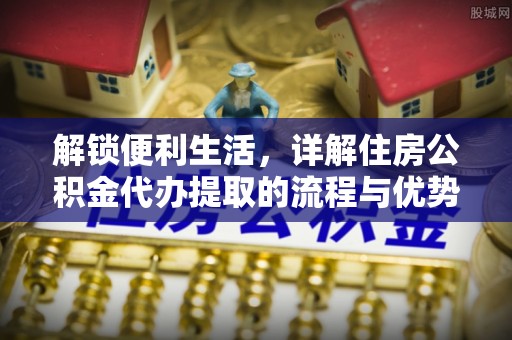 修文解锁便利生活，详解住房公积金代办提取的流程与优势