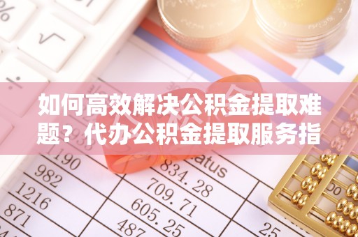 修文如何高效解决公积金提取难题？代办公积金提取服务指南