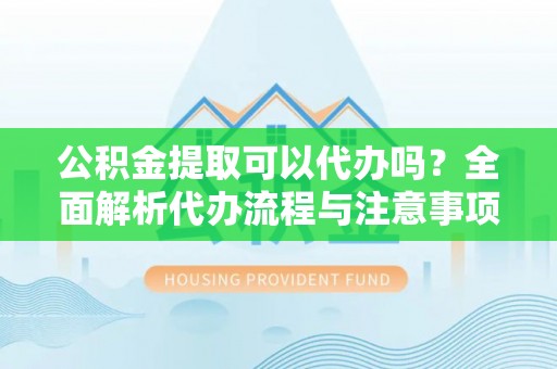 修文公积金提取可以代办吗？全面解析代办流程与注意事项