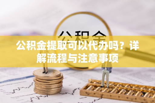 修文公积金提取可以代办吗？详解流程与注意事项