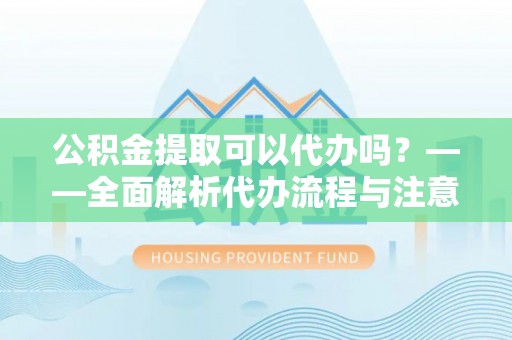 修文公积金提取可以代办吗？——全面解析代办流程与注意事项